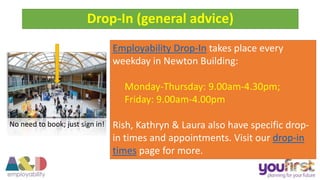 Drop-In (general advice)
Employability Drop-In takes place every
weekday in Newton Building:
Monday-Thursday: 9.00am-4.30pm;
Friday: 9.00am-4.00pm
Rish, Kathryn & Laura also have specific drop-
in times and appointments. Visit our drop-in
times page for more.
No need to book; just sign in!
 