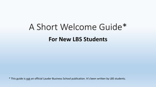 A Short Welcome Guide* 
For New LBS Students 
* This guide is not an official Lauder Business School publication. It’s been written by LBS students. 
 