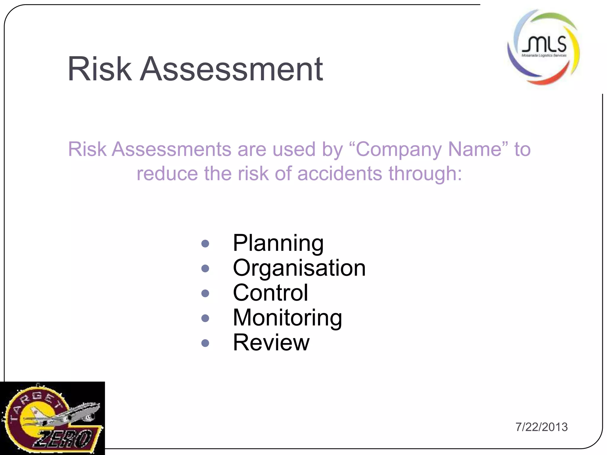 7/22/201310
 Planning
 Organisation
 Control
 Monitoring
 Review
Risk Assessments are used by “Company Name” to
reduce the risk of accidents through:
Risk Assessment
 