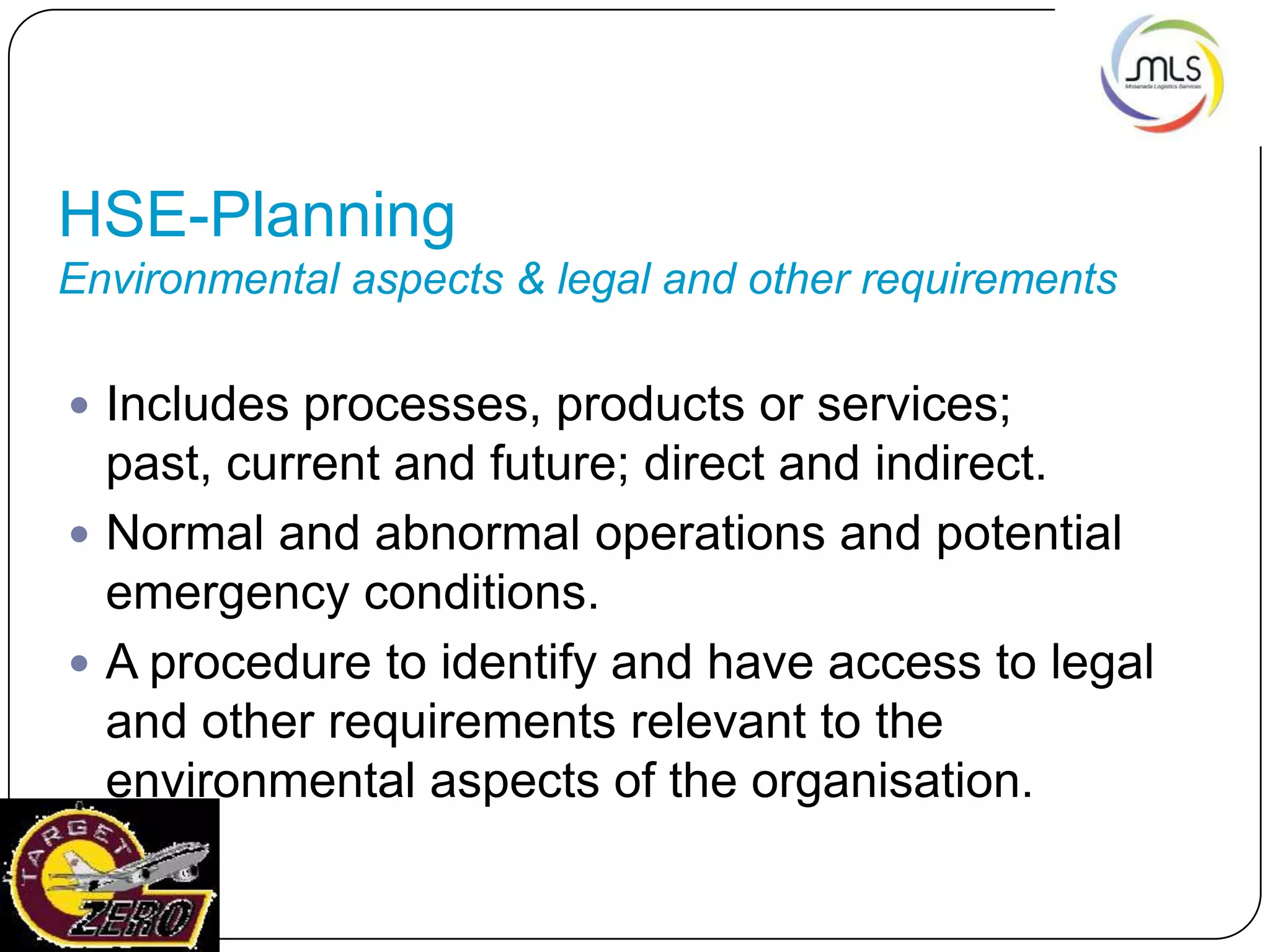 HSE-Planning
Environmental aspects & legal and other requirements
 Includes processes, products or services;
past, current and future; direct and indirect.
 Normal and abnormal operations and potential
emergency conditions.
 A procedure to identify and have access to legal
and other requirements relevant to the
environmental aspects of the organisation.
 