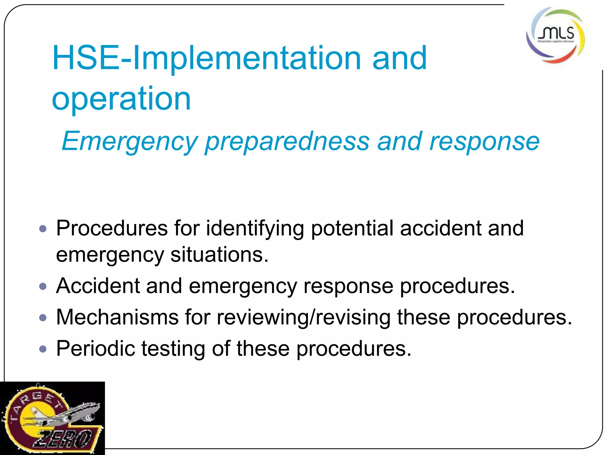 HSE-Implementation and
operation
Emergency preparedness and response
 Procedures for identifying potential accident and
emergency situations.
 Accident and emergency response procedures.
 Mechanisms for reviewing/revising these procedures.
 Periodic testing of these procedures.
 