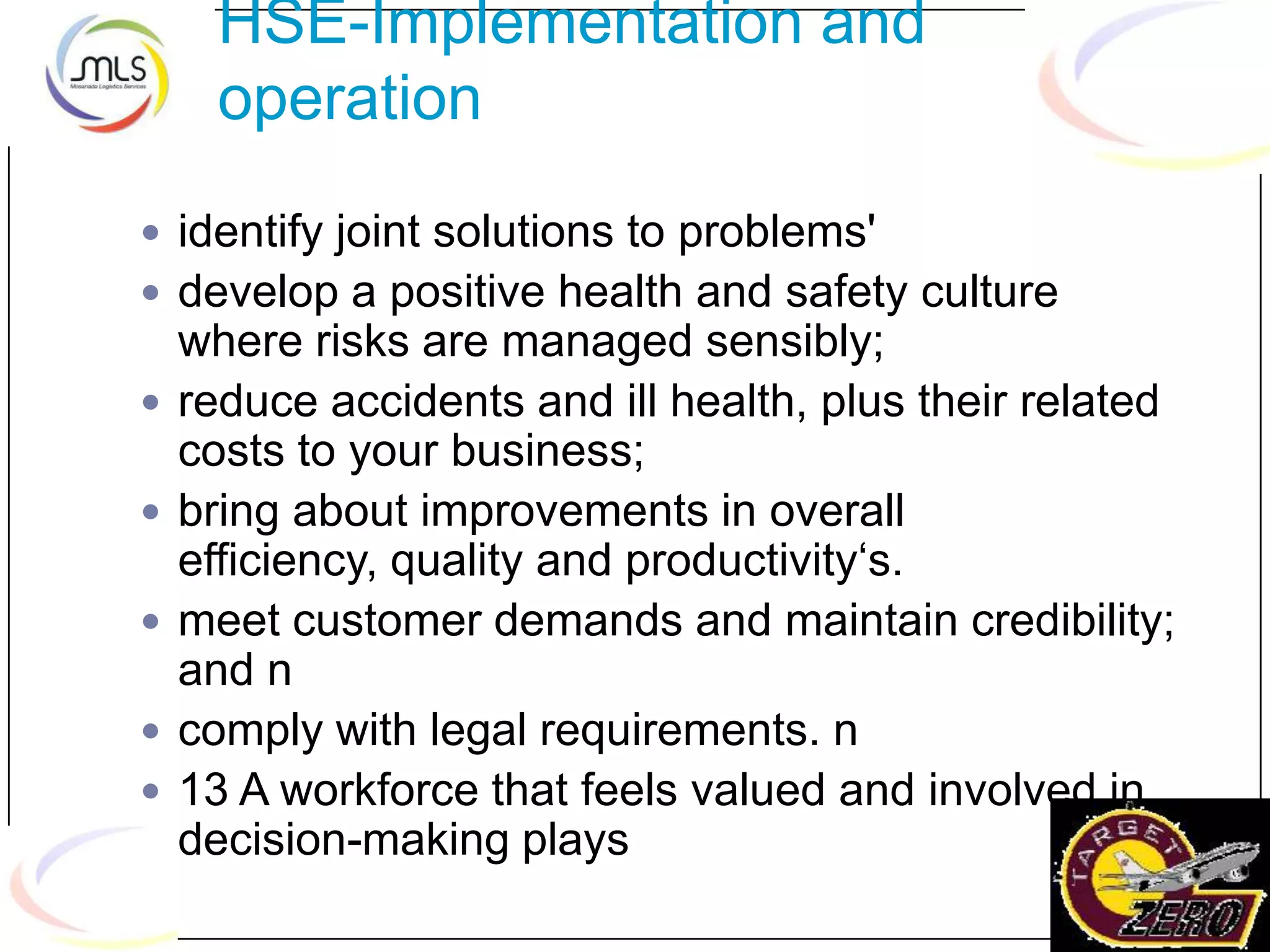 HSE-Implementation and
operation
 identify joint solutions to problems'
 develop a positive health and safety culture
where risks are managed sensibly;
 reduce accidents and ill health, plus their related
costs to your business;
 bring about improvements in overall
efficiency, quality and productivity„s.
 meet customer demands and maintain credibility;
and n
 comply with legal requirements. n
 13 A workforce that feels valued and involved in
decision-making plays
 