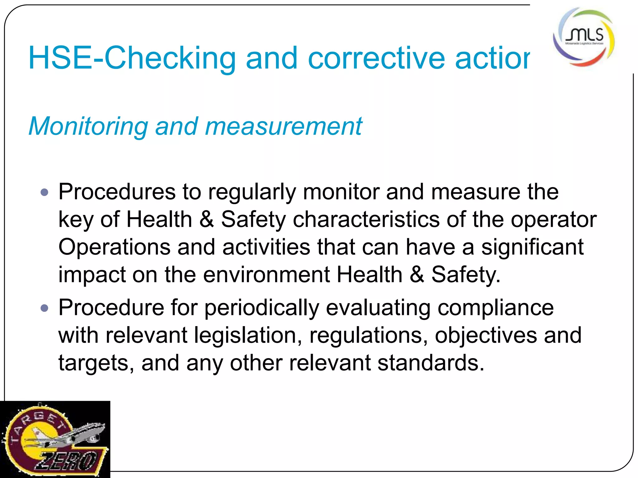 HSE-Checking and corrective action
Monitoring and measurement
 Procedures to regularly monitor and measure the
key of Health & Safety characteristics of the operator
Operations and activities that can have a significant
impact on the environment Health & Safety.
 Procedure for periodically evaluating compliance
with relevant legislation, regulations, objectives and
targets, and any other relevant standards.
 