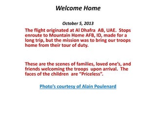 Welcome Home 
October 5, 2013 
The flight originated at Al Dhafra AB, UAE. Stops 
enroute to Mountain Home AFB, ID, made for a 
long trip, but the mission was to bring our troops 
home from their tour of duty. 
These are the scenes of families, loved one’s, and 
friends welcoming the troops upon arrival. The 
faces of the children are “Priceless”. 
Photo’s courtesy of Alain Poulenard 
 