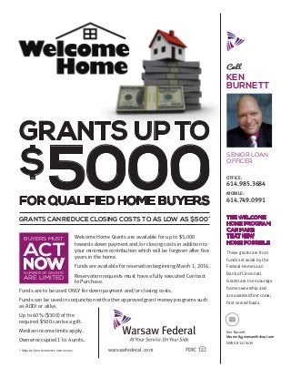 GRANTS UP TO
$5000FOR QUALIFIED HOME BUYERS
Welcome Home Grants are available for up to $5,000
towards down payment and/or closing costs in addition to
your minimum contribution which will be forgiven after five
years in the home.
Funds are available for reservation beginning March 1, 2016.
Reservation requests must have a fully executed Contract
to Purchase.
BUYERS MUST
NUMBER OF GRANTS
ARE LIMITED
ACT
NOW
Funds are to be used ONLY for down payment and/or closing costs.
Funds can be used in conjunction with other approved grant money programs such
as ADDI or alike.
Up to 60% ($300) of the
required $500 can be a gift.
Median income limits apply.
Owner-occupied 1 to 4 units.
* Must be from borrower’s own money
GRANTS CAN REDUCE CLOSING COSTS TO AS LOW AS $500*
warsawfederal.com
THE WELCOME
HOME PROGRAM
CAN MAKE
THAT NEW
HOME POSSIBLE
These grants are from
funds set aside by the
Federal Home Loan
Bank of Cincinnati.
Grants are to encourage
home ownership and
are awarded first come,
first served basis.
KEN
BURNETT
SENIOR LOAN
OFFICER
OFFICE:
614.985.3684
MOBILE:
614.749.0991
Call
Ken Burnett
kburnett@warsawfederal.com
NMLS #1419410
 