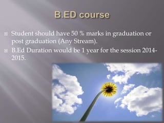  Student should have 50 % marks in graduation or
post graduation (Any Stream).
 B.Ed Duration would be 1 year for the session 2014-
2015.
 