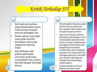 Kritik Terhadap JIT
• Sulit suatu perusahaan
yang memproduksi secara
massal hanya melayani
pesanan pelanggan saja
• Dalam industri sulit sekali
suatu tidak memiliki
persediaan, khususnya
yang bahan bakunya
impor
• Sulit dilakukan oleh
pabrik-pabrik pada
umumnya yang hanya
memproduksi satu macam
komoditi dengan teknologi
khusus
• Menempatkan karyawan pada
keahlian khusus pada satu
jenis produk tidak mudah, dan
mungkin biayanya mahal.
• Pada umumnya perusahaan
disibukkan oleh kegiatan rutin
memproduksi komoditi terus
menerus tanpa menghiraukan
peningkatan ketrampilan dan
pengetahuan karyawan;
mereka lebih suka membajak
karyawan lain yang sudah ahli
sehingga tidak perlu mendidik
dan melatih; teknologi dan
metode kerja tidak begitu
mudah diganti.
• Karyawan pada umumnya
bekerja atas dasar upah
 