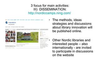 3 focus for main activities:   III)  DISSEMINATION:  http://nordiccamps.ning.com/   The methods, ideas strategies and discussions about library innovation will be published online. Other Nordic libraries and interested people – also internationally - are invited to participate in discussions on the website 
