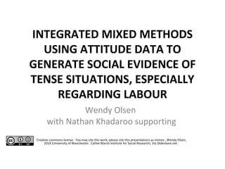 INTEGRATED MIXED METHODS 
USING ATTITUDE DATA TO 
GENERATE SOCIAL EVIDENCE OF 
TENSE SITUATIONS, ESPECIALLY 
REGARDING LABOUR 
Wendy Olsen 
with Nathan Khadaroo supporting 
Creative commons license. You may cite this work; please cite this presentations as mimeo , Wendy Olsen, 
2014 (University of Manchester: Cathie Marsh Institute for Social Research). Via Slideshare.net . 
 