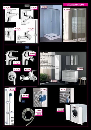 3
SERIE ‘ARUBA’
in kit.
COLONNA BAGNO due ante.
Dimensioni cm 30x25x150h
Cod. 94615
MOBILE BAGNO
due cassettoni.
Completo di specchio e
lavabo (escluso rubinetto).
Dimensioni base cm 80x45x57h
Cod. 94613 + Cod. 94614
€ 169,00
€ 79,90
CABINE DOCCIA profili in alluminio cromato
liscio, pareti in cristallo serigrafato da 6 mm
Altezza 185 cm
Cod. 93808	dimensioni cm 70x90
Cod. 93809	dimensioni cm 80x80
ACCESSORI BAGNO
Miscelatore lavabo
Cod. 14017
Miscelatore bidet
Cod. 14026
SERIE ‘EUROECO’
Incasso doccia
Cod. 95334
Miscelatore vasca
Cod. 95335
Miscelatore lavabo
Cod. 95332
Miscelatore bidet
Cod. 95333
SERIE ‘BLUMAR’
CABINE DOCCIA ‘IGLO’ profili in
alluminio cromato, pareti in cristallo
trasparente da 4 mm Altezza 185 cm
Cod. 91723	dimensioni cm 70x70
Cod. 95100	dimensioni cm 80x80
Cod. 91724	dimensioni cm 70x90
€ 29,90 € 29,90
€ 54,00€ 25,90
€ 49,90
€ 49,90
Miscelatore vasca
Cod. 14030
€ 62,00
Incasso doccia
Cod. 14027
€ 59,90
€ 112,00
€ 179,00
STENDIARREDO
PER TERMOARREDI
in resina.
Dimensioni cm 51x32
Cod. 95323
APPENDINO PER
TERMOARREDI
in resina.
Per tubi ø 18÷26 mm
Blister da 2 pezzi
Cod. 95324
€ 5,90 € 2,90
SALISCENDI
con doccia a 3 getti
e portasapone.
Asta altezza 60 cm
Diametro 20 mm
Cod. 93311
DOCCETTA
ANTICALCARE
a due getti
Cod. 8354
FLESSIBILI PER DOCCIA
‘TIRAMOLLA’
in acciaio cromato.
Grande capacità di estensione.
Cod. 11852	 Lunghezza 150 cm
Cod. 11880	 Lunghezza 200 cm
€ 9,90
€ 15,90
€ 3,90
€ 4,90 MOBILE IN KIT
COPRILAVATRICE
in resina resistente
agli agenti atmosferici.
Modello universale,
idoneo per tutte le lavatrici standard.
Dimensioni cm 69x65x88h
Cod. 13942
€ 49,00
 