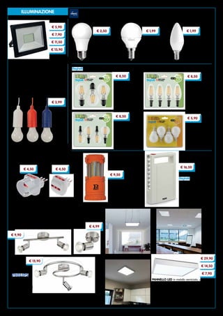 4
ILLUMINAZIONE
OLIVA
potenza 4,0 W
attacco E14
Cod. 92055	luce fredda
GOCCIA
potenza 8,5 W
attacco E27
Cod. 92048	luce fredda
SFERA
potenza 4,0 W
attacco E14
Cod. 92049	luce calda
Cod. 92050	luce fredda
LAMPADINE LED EVOLUTION
€ 2,50 € 1,99 € 1,99
GOCCIA
potenza 6 W
attacco E27
Blister da 3 lampadine
Cod. 95294	luce calda
Cod. 95295	luce fredda
SFERA
potenza 4 W
attacco E14
Blister da 4 lampadine
Cod. 95296	luce calda
Cod. 95297	luce fredda
LAMPADINE LED
€ 8,50
€ 8,50
€ 5,90
OLIVA
potenza 4 W
attacco E14
Blister da 4 lampadine
Cod. 95298	luce calda
Cod. 95299	luce fredda
€ 8,50
SFERA
potenza 3 W
attacco E14
Blister da 4 lampadine
Cod. 94449	luce fredda
PROIETTORI LED SMD ‘PEGASO’
in pressofusione unica, vetro di protezione
antiurto. Grado di protezione IP 65.
Completi di staffa di fissaggio orientabile.
Luce naturale 4000K
Cod. 95399	 potenza 10 W
Cod. 95401	 potenza 20 W
Cod. 95402	 potenza 30 W
Cod. 95403	 potenza 50 W
LAMPADA PER ARMADIO ‘CHIARA’
lampada bulbo LED
Lunghezza corda 116 cm
Funziona a batteria.
Colori assortiti Cod. 94519
ADATTATORI CON LIMITATORE
permette di connettere spine 16A a prese 10A grazie al
limitatore autoripristinabile che interviene quando
l’assorbimento supera 1500 W con le stesse dimensioni di
un normale adattatore. Spina 10A
Cod. 95418	3 prese bipasso 2P+T
Cod. 95417	2 prese bipasso 2P+T, 1 presa schuko bivalente
€ 5,90
€ 15,90
€ 11,50
€ 7,90
€ 3,99
€ 4,50 € 4,50
LAMPADA ‘ILLUMINA LED’
ricaricabile, anti black-out.
Fino a 6 ore di autonomia.
I LED assicurano un elevato
rendimento luminoso
Cod. 8364
LANTERNA LED in ABS
antiurto.
Intensità luce 200 lumen
Batterie incluse 3AA
Autonomia 4 ore
Cod. 93856
€ 9,50
PANNELLO LED in metallo verniciato, ultrapiatto.
Installabile ad incasso, a sospensione, a parete o a
soffitto. Accensione immediata. Per interni
35000 ore di impiego - 3200 lumen - Potenza 40 W
Dimensioni cm 59,5x59,5x1,0h
Cod. 95325	pannello
Cod. 95326	cornice cm 60x60
Cod. 95327	kit per installazione a sospensione
€ 7,90
LAMPADE
attacco GU10,
faretti non inclusi.
Finitura nichel
Cod. 92390	 1 faretto
Cod. 92391	 2 faretti
Cod. 92392	 3 faretti
€ 4,99
€ 9,90
€ 15,90
€ 16,50
€ 14,50
€ 29,90
 