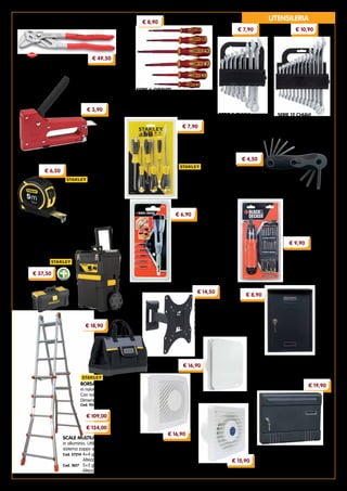 5
Mod. LUX301
Cod. 95381
€ 16,90
SERIE 6 GIRAVITI manici
isolati, lame in acciaio al
cromo vanadio.
Per viti a taglio e a croce
Cod. 93242
FLESSOMETRO
‘TYLON’ cassa in ABS,
inserti in gomma. Nastro
professionale da 19 mm
Lunghezza 5 m Cod. 20741
SCALE MULTIUSO TELESCOPICHE
in alluminio. Utilizzabili a forbice, a
sistema zoppo e a sfilo.
Cod. 57214	4+4 gradini
	 Altezza max 410 cm
Cod. 1827	 5+5 gradini
	 Altezza max 520 cm
CASSETTA POSTALE
in lamiera verniciata.
Colore antracite.
Dimensioni cm 22x7x33h
Cod. 32914
CASSETTE POSTALI ‘CONDOMINIO’
in lamiera verniciata. Componibili.
Dimensioni cm 36,6x6,5x29h
Cod. 93314 antracite
Cod. 93313 silver
SUPPORTO TV
‘DWD 1075’
con 2 snodi sul piano
orizzontale.
Per televisori piatti 17”÷42”
Portata 30 kg Cod. 95339
UTENSILERIA
SERIE 12 CHIAVI
COMBINATE in acciaio
al cromo vanadio.
Misure 6÷22 mm
Cod. 40097
€ 10,90
SERIE 8 CHIAVI
COMBINATE in acciaio
al cromo vanadio.
Misure 6÷19 mm
Cod. 21006
€ 7,90
SERIE 6 GIRAVITI
lame ad isolamento VDE.
Per viti a taglio e a croce
Cod. 16047
€ 8,90
SERIE 8 CHIAVI TORX
in acciaio al cromo vanadio.
Impugnatura ergonomica.
Misure T9÷T40 mm
Cod. 4898
€ 4,50
PINZA/CHIAVE
in acciaio al cromo vanadio.
Lunghezza 250 mm Cod. 92365
€ 49,50
FISSATRICE corpo in ABS antiurto.
Per punti 4 - 6 - 8 mm Cod. 23374
€ 3,90
€ 7,90
SET 13 PEZZI PER
AVVITARE ‘A7197’
- 3 inserti doppi Phillips
- 3 inserti doppi Torx
- 1 penna di precisione
estensibile
Ideale per orologi, macchine
fotografiche, computer, MP3,
videocamere, occhiali...
Cod. 24564
SVITAVVITA ‘A7073’
batteria 6 V,
- 14 inserti da 50 mm
- 4 pile alcaline da 1,5 V
Cod. 50390
€ 6,50
CARRELLO PORTAUTENSILI
cassetta superiore con 2 organizer nel
coperchio e portaminuteria girevole.
Completo di cassetta da 30 cm
Cod. 93361
€ 37,50
€ 134,00
BORSA PORTAUTENSILI
in nylon e cordura.
Con tasche interne ed esterne.
Dimensioni cm 45x24x28h
Cod. 92497
€ 18,90
€ 9,90
€ 6,90
ASPIRATORI ELETTRICI
a parete.
Consumo 15 W
Diametro foro uscita aria 8 cm
Portata aria 60 m3
/h
Mod. T80
Cod. 95380	
Mod. L80
Cod. 95379
€ 15,90
€ 16,90
€ 14,50
€ 8,90
€ 19,90
€ 109,00
 