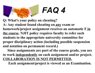FAQ 4 Q: What's your policy on cheating? A: Any student found cheating on  any  exam or homework/project assignment receives an automatic F  in the course . NJIT policy requires faculty to refer such students to the appropriate university committee for proper disciplinary action (including possible suspension and notation on permanent record.) Since assignments are part of the course grade, you are to work  independently  on each assignment and/or project.  COLLABORATION IS NOT PERMITTED. Each assignment/project is viewed as an Examination. 