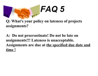 FAQ 5 Q: What's your policy on lateness of projects assignments? A:  Do not procrastinate! Do not be late on assignments!!! Lateness is unacceptable. Assignments are due at  the specified due date and time ! 