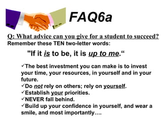 FAQ6a Q: What advice can you give for a student to succeed? Remember these TEN two-letter words: "If it  is  to be, it is  up to me .“ The best investment you can make is to invest your time, your resources, in yourself and in your future. Do  not  rely on others; rely on  yourself . Establish  your  priorities. NEVER fall behind. Build up your confidence in yourself, and wear a smile, and most importantly…. 