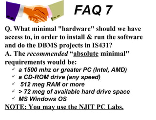 FAQ 7 Q. What minimal "hardware" should we have access to, in order to install & run the software and do the DBMS projects in IS431? A. The  recommended  “ absolute  minimal" requirements would be: a 1500 mhz or greater PC (Intel, AMD) a CD-ROM drive (any speed) 512 meg RAM or more > 72 meg of available hard drive space MS Windows OS NOTE: You may use the NJIT PC Labs. 