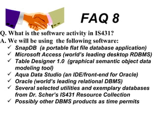 FAQ 8 Q. What is the software activity in IS431? A. We will be using  the following software: SnapDB  (a portable flat file database application) Microsoft Access (world’s leading desktop RDBMS) Table Designer 1.0  (graphical semantic object data modeling tool) Aqua Data Studio (an IDE/front-end for Oracle) Oracle (world’s leading relational DBMS) Several selected utilities and exemplary databases from Dr. Scher’s IS431 Resource Collection Possibly other DBMS products as time permits 