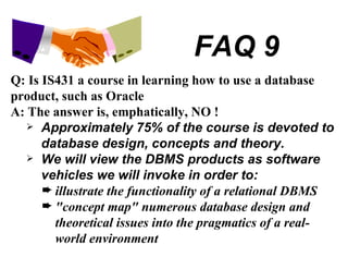 FAQ 9 Q: Is IS431 a course in learning how to use a database product, such as Oracle A: The answer is, emphatically, NO ! Approximately 75% of the course is devoted to database design, concepts and theory. We will view the DBMS products as software vehicles we will invoke in order to: illustrate the functionality of a relational DBMS "concept map" numerous database design and theoretical issues into the pragmatics of a real-world environment 