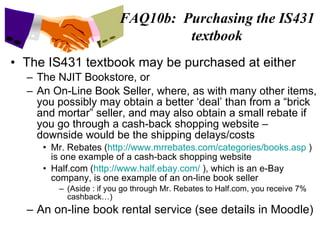 The IS431 textbook may be purchased at either The NJIT Bookstore, or An On-Line Book Seller, where, as with many other items, you possibly may obtain a better ‘deal’ than from a “brick and mortar” seller, and may also obtain a small rebate if you go through a cash-back shopping website – downside would be the shipping delays/costs Mr. Rebates ( http://www.mrrebates.com/categories/books.asp  ) is one example of a cash-back shopping website Half.com ( http://www.half.ebay.com/  ), which is an e-Bay company, is one example of an on-line book seller (Aside : if you go through Mr. Rebates to Half.com, you receive 7% cashback…) An on-line book rental service (see details in Moodle)  FAQ10b:  Purchasing the IS431 textbook 