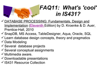 FAQ11:  What's 'cool' in IS431? DATABASE PROCESSING: Fundamentals, Design and Implementation  ( Eleventh  Edition) by D. Kroenke & D. Auer, Prentice-Hall, 2010 SnapDB, MS Access, TableDesigner, Aqua, Oracle, SQL Learn database design concepts, theory and pragmatics Data Modeling Several  database projects Several conceptual assignments Multimedia aware. Downloadable presentations IS431 Resource Collection 