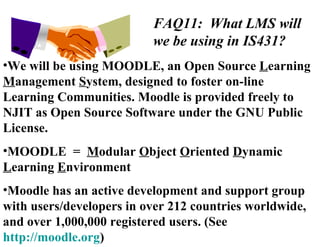 FAQ11:  What LMS will we be using in IS431? We will be using MOODLE, an Open Source  L earning  M anagement  S ystem, designed to foster on-line Learning Communities. Moodle is provided freely to NJIT as Open Source Software under the GNU Public License. MOODLE  =  M odular  O bject  O riented  D ynamic  L earning  E nvironment Moodle has an active development and support group with users/developers in over 212 countries worldwide, and over 1,000,000 registered users. (See  http://moodle.org )  