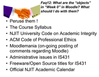 Peruse them ! The Course Syllabus  NJIT University Code on Academic Integrity ACM Code of Professional Ethics Moodlemania (on-going posting of comments regarding Moodle) Administrative issues in IS431 Freeware/Open Source titles for IS431 Official NJIT Academic Calendar Faq12: What are the “objects” in “Week 0” in Moodle? What should I do with them? 