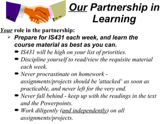Our  Partnership in Learning Your  role in the partnership: Prepare for IS431 each week, and learn the course material as best as you can. IS431 will be high on your list of priorities. Discipline yourself to read/view the requisite material each week. Never procrastinate on homework - assignments/projects should be 'attacked‘ as soon as practicable, and never left for the very end. Never fall behind - keep up with the readings in the text and the Powerpoints. Work diligently ( and independently ) on all assignments/projects. 