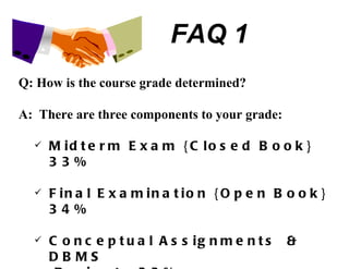 FAQ 1 Q: How is the course grade determined? A:  There are three components to your grade: Midterm Exam {Closed Book} 33% Final Examination {Open Book} 34% Conceptual Assignments  & DBMS  Projects 33% 