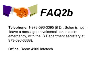 FAQ2b Telephone : 1-973-596-3395 (if Dr. Scher is not in,  leave a message on voicemail, or, in a dire emergency, with the IS Department secretary at 973-596-3368). Office : Room 4105 Infotech 