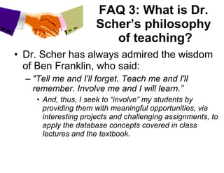 FAQ 3: What is Dr. Scher’s philosophy  of teaching? Dr. Scher has always admired the wisdom of Ben Franklin, who said: "Tell me and I'll forget. Teach me and I'll remember. Involve me and I will learn.” And, thus, I seek to “involve” my students by providing them with meaningful opportunities, via interesting projects and challenging assignments, to apply the database concepts covered in class lectures and the textbook. 