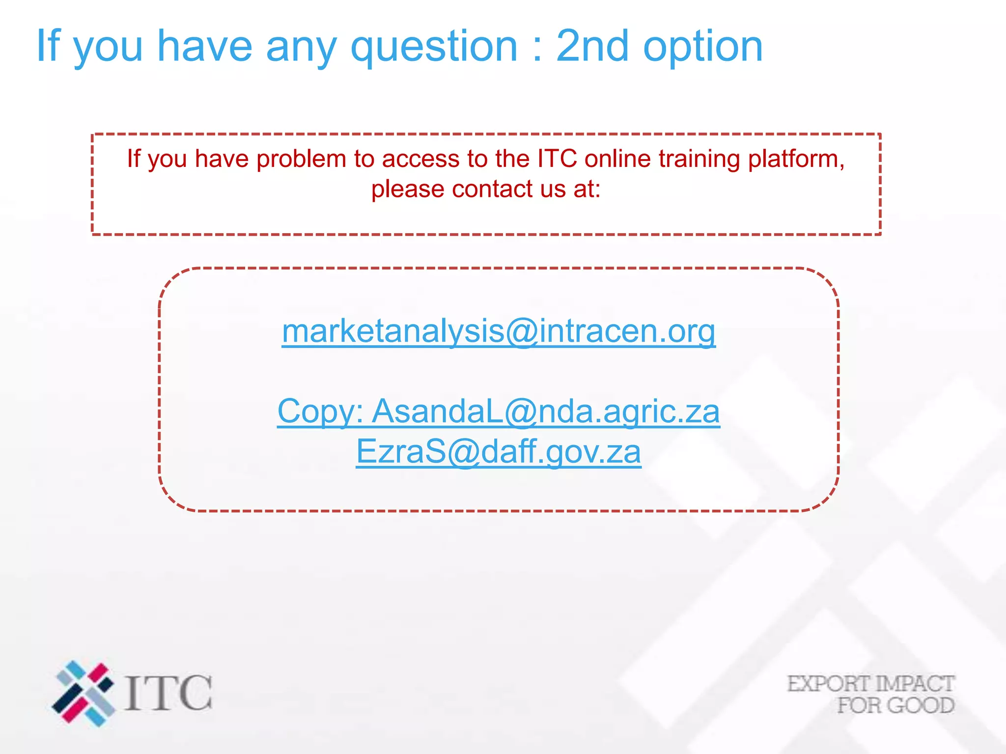 If you have any question : 2nd option

    If you have problem to access to the ITC online training platform,
                          please contact us at:




                  marketanalysis@intracen.org

                 Copy: AsandaL@nda.agric.za
                     EzraS@daff.gov.za
 