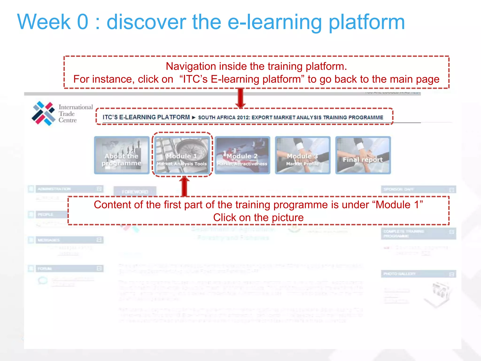Week 0 : discover the e-learning platform
                          Navigation inside the training platform.
     For instance, click on “ITC’s E-learning platform” to go back to the main page




         Content of the first part of the training programme is under “Module 1”
                                     Click on the picture
 