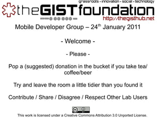 Mobile Developer Group – 24 th  January 2011 - Welcome - - Please - Pop a (suggested) donation in the bucket if you take tea/coffee/beer Try and leave the room a little tidier than you found it Contribute / Share / Disagree / Respect Other Lab Users This work is licensed under a Creative Commons Attribution 3.0 Unported License. 