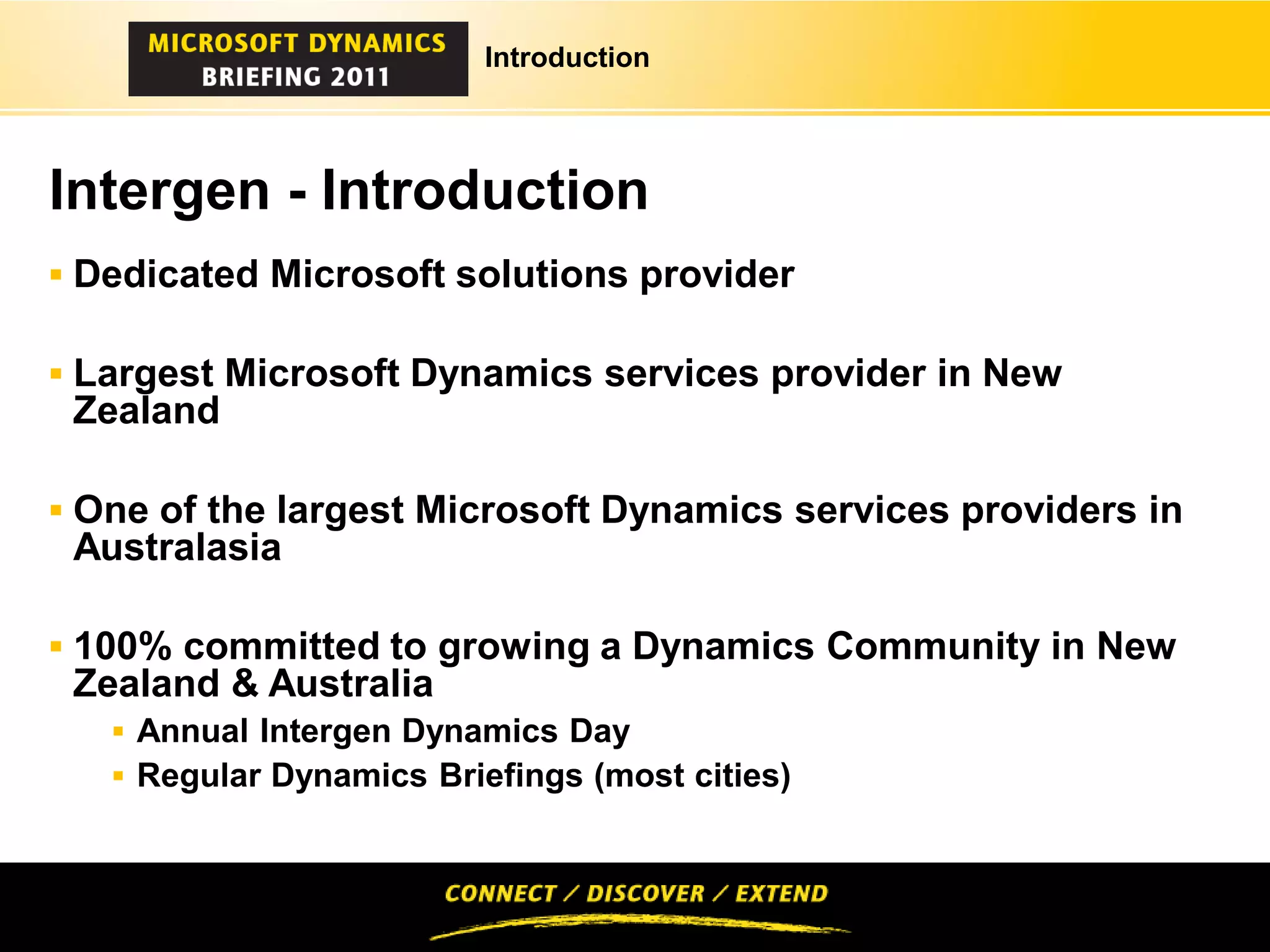 Introduction




Intergen - Introduction
 Dedicated Microsoft solutions provider

 Largest Microsoft Dynamics services provider in New
 Zealand

 One of the largest Microsoft Dynamics services providers in
 Australasia

 100% committed to growing a Dynamics Community in New
 Zealand & Australia
    Annual Intergen Dynamics Day
    Regular Dynamics Briefings (most cities)
 