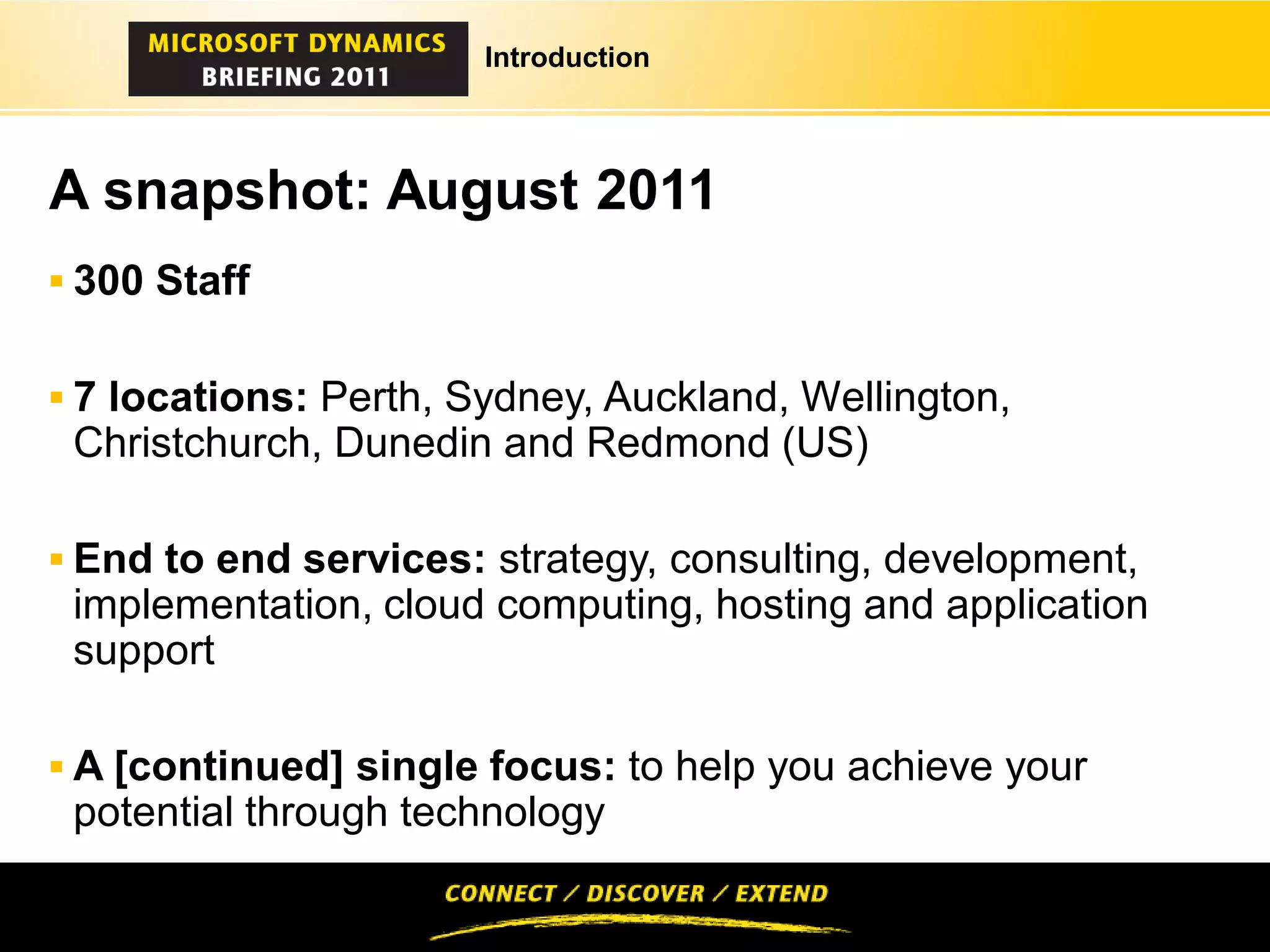 Introduction




A snapshot: August 2011
 300 Staff


 7 locations: Perth, Sydney, Auckland, Wellington,
 Christchurch, Dunedin and Redmond (US)

 End to end services: strategy, consulting, development,
 implementation, cloud computing, hosting and application
 support

 A [continued] single focus: to help you achieve your
 potential through technology
 