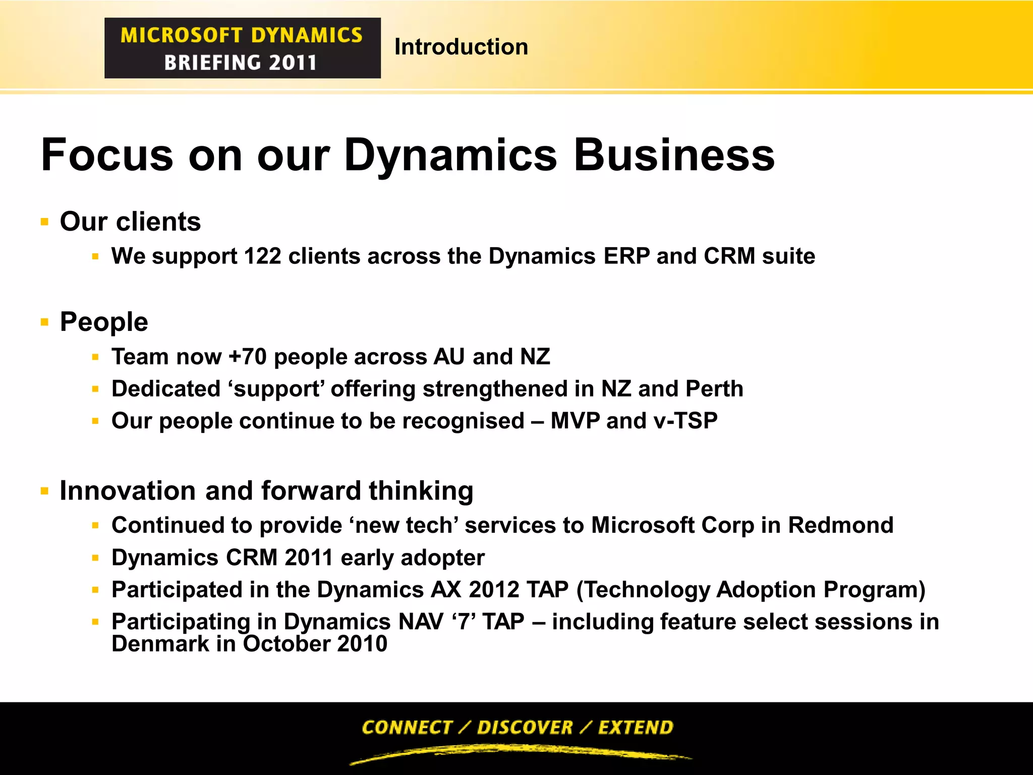Introduction




Focus on our Dynamics Business
 Our clients
     We support 122 clients across the Dynamics ERP and CRM suite


 People
     Team now +70 people across AU and NZ
     Dedicated ‘support’ offering strengthened in NZ and Perth
     Our people continue to be recognised – MVP and v-TSP


 Innovation and forward thinking
     Continued to provide ‘new tech’ services to Microsoft Corp in Redmond
     Dynamics CRM 2011 early adopter
     Participated in the Dynamics AX 2012 TAP (Technology Adoption Program)
     Participating in Dynamics NAV ‘7’ TAP – including feature select sessions in
     Denmark in October 2010
 
