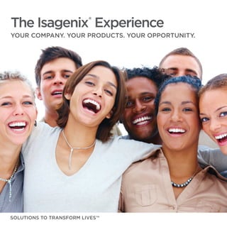 The Isagenix®
Experience
YOUR COMPANY. YOUR PRODUCTS. YOUR OPPORTUNITY.
SOLUTIONS TO TRANSFORM LIVES™
 