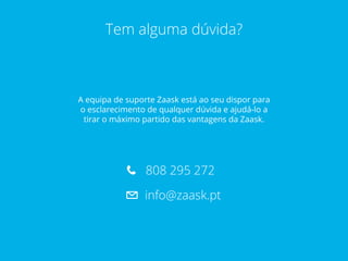 Tem alguma dúvida?
A equipa de suporte Zaask está ao seu dispor para
o esclarecimento de qualquer dúvida e ajudá-lo a
tirar o máximo partido das vantagens da Zaask.
808 292 275
info@zaask.pt
 