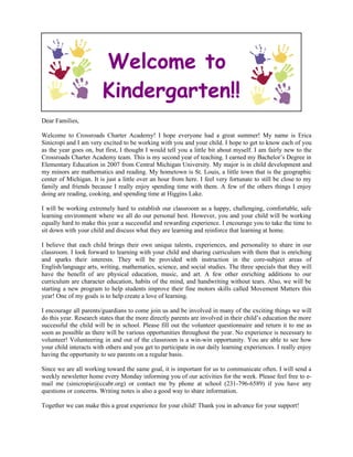Welcome to
                        Kindergarten!!
Dear Families,

Welcome to Crossroads Charter Academy! I hope everyone had a great summer! My name is Erica
Sinicropi and I am very excited to be working with you and your child. I hope to get to know each of you
as the year goes on, but first, I thought I would tell you a little bit about myself. I am fairly new to the
Crossroads Charter Academy team. This is my second year of teaching. I earned my Bachelor’s Degree in
Elementary Education in 2007 from Central Michigan University. My major is in child development and
my minors are mathematics and reading. My hometown is St. Louis, a little town that is the geographic
center of Michigan. It is just a little over an hour from here. I feel very fortunate to still be close to my
family and friends because I really enjoy spending time with them. A few of the others things I enjoy
doing are reading, cooking, and spending time at Higgins Lake.

I will be working extremely hard to establish our classroom as a happy, challenging, comfortable, safe
learning environment where we all do our personal best. However, you and your child will be working
equally hard to make this year a successful and rewarding experience. I encourage you to take the time to
sit down with your child and discuss what they are learning and reinforce that learning at home.

I believe that each child brings their own unique talents, experiences, and personality to share in our
classroom. I look forward to learning with your child and sharing curriculum with them that is enriching
and sparks their interests. They will be provided with instruction in the core-subject areas of
English/language arts, writing, mathematics, science, and social studies. The three specials that they will
have the benefit of are physical education, music, and art. A few other enriching additions to our
curriculum are character education, habits of the mind, and handwriting without tears. Also, we will be
starting a new program to help students improve their fine motors skills called Movement Matters this
year! One of my goals is to help create a love of learning.

I encourage all parents/guardians to come join us and be involved in many of the exciting things we will
do this year. Research states that the more directly parents are involved in their child’s education the more
successful the child will be in school. Please fill out the volunteer questionnaire and return it to me as
soon as possible as there will be various opportunities throughout the year. No experience is necessary to
volunteer! Volunteering in and out of the classroom is a win-win opportunity. You are able to see how
your child interacts with others and you get to participate in our daily learning experiences. I really enjoy
having the opportunity to see parents on a regular basis.

Since we are all working toward the same goal, it is important for us to communicate often. I will send a
weekly newsletter home every Monday informing you of our activities for the week. Please feel free to e-
mail me (sinicropie@ccabr.org) or contact me by phone at school (231-796-6589) if you have any
questions or concerns. Writing notes is also a good way to share information.

Together we can make this a great experience for your child! Thank you in advance for your support!
 