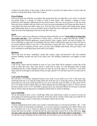 to them to tie their shoes. In the winter, I allow the kids to use these for indoor shoes as well so they do
not have to bring other shoes if they don’t want to.

Extra Clothing
In the event that your child has an accident (like going down the wet slide after a nice rain!), we ask that
you please bring in a change of clothes to keep in their locker. This includes a change of socks,
underwear, shirt and pants appropriate for the current season. This way we do not have to call you away
from your busy schedule and your child won’t miss any great kindergarten fun! Please put these items in
a big Ziploc bag with your child’s name on it. If at any time I have to send soiled clothes home, please
send replacements back as soon as possible. Keep in mind that your child grows and might not fit into
what was sent at the beginning of the year at the end of the year.

Snack
We will have a snack every afternoon to help our minds and bodies survive! Each child is to bring their
own snack each day. I also would like to clarify snack…a food low in sugar and relatively “healthy.”
Some suggestions would be applesauce, yogurt, pretzels, fruits, veggies, cheese, any type of crackers, etc.
If you would like to send a box of something with your child, I will put their name on it and it will stay in
our snack cupboard. When it runs low, I will send home a snack alert note. I will have some snacks on
hand in case one is forgotten at home. Also, you may send a labeled water bottle with your child. I will
try to remember to send them home each week to be washed.

Birthdays
This is the time for those “unhealthy” snacks like cookies, cakes and brownies!!! We will celebrate
summer birthdays towards the end of the school year. Our birthday celebrations will happen at snack
time.

Show and Tell
I will set up a show and tell schedule as soon as I can. Each child will be assigned a certain day of the
week to share their item. They may choose a small item to share. Try and encourage them to bring
something that fits in their backpack but does not take up all of the space in it. However, I will allow
larger items to be brought in and shared if they are super special!  I will find a spot for it to hide until its
reveal.

V.I.P. of the Week Bag
We will have a V.I.P (Very Important Person) every week. If your child is our V.I.P. of the week, they
will bring home the V.I.P. bag the Friday before the week they are it. In the bag will be an All About Me
poster that you will need to help them fill out. It is ok to write the words for them.  Also, there will be
our V.I.P. binder in there. Please help your child complete the next blank page to add to it. Once everyone
has had a chance to be a V.I.P., the binder is going to go in our classroom library for everyone to read and
look at. Please return the bag and its completed contents back to school on Monday.

Lost a Tooth Bag
We are also going to have a Lost a Tooth Bag. When your child looses a tooth, we record it on our lost
tooth graph and send the bag home with them. In the bag will be a binder. Please help your child fill out
the next blank page to add to it and return everything to school the next day.

Book Orders
I will be sending home book orders every month. I remember these as a kid and loved them! Ok… I still
do! These books are discounted considerably, so if you are looking at expanding your child’s library, this
is an excellent way to do it. However, please do not feel obligated to buy anything. I know as well as
anyone that times are tough. I will put the date the order and money need to be in on the order form. Also,
you may make out just one check to Scholastic Book Clubs for all of the orders I send home. I will
try and stay on top of making sure the order forms are activated so you can also place an order online.
 