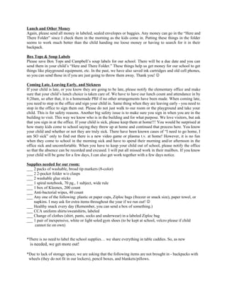 Lunch and Other Money
Again, please send all money in labeled, sealed envelopes or baggies. Any money can go in the “Here and
There Folder” since I check them in the morning as the kids come in. Putting these things in the folder
seems to work much better than the child handing me loose money or having to search for it in their
backpack.

Box Tops & Soup Labels
Please save Box Tops and Campbell’s soup labels for our school. There will be a due date and you can
send them in your child’s “Here and There Folder.” These things help us get money for our school to get
things like playground equipment, etc. In the past, we have also saved ink cartridges and old cell phones,
so you can send those in if you are just going to throw them away. Thank you! 

Coming Late, Leaving Early, and Sickness
If your child is late, or you know they are going to be late, please notify the elementary office and make
sure that your child’s lunch choice is taken care of. We have to have our lunch count and attendance in by
8:20am, so after that, it is a homemade PBJ if no other arrangements have been made. When coming late,
you need to stop in the office and sign your child in. Same thing when they are leaving early - you need to
stop in the office to sign them out. Please do not just walk to our room or the playground and take your
child. This is for safety reasons. Another big safety issue is to make sure you sign in when you are in the
building to visit. This way we know who is in the building and for what purpose. We love visitors, but ask
that you sign in at the office. If your child is sick, please keep them at home!!! You would be surprised at
how many kids come to school saying they threw up at home and continued that process here. You know
your child and whether or not they are truly sick. There have been known cases of “I need to go home, I
am SO sick” only to find out there is a new video game or plasma t.v. at home! However, it is no fun
when they come to school in the morning sick and have to spend their morning and/or afternoon in the
office sick and uncomfortable. When you have to keep your child out of school, please notify the office
so that the absence can be recorded and excused. I will put all missed work in their mailbox. If you know
your child will be gone for a few days, I can also get work together with a few days notice.

Supplies needed for our room:
___ 2 packs of washable, broad tip markers (8-color)
___ 2 2-pocket folder w/o clasps
___ 2 washable glue sticks
___ 1 spiral notebook, 70 pg., 1 subject, wide rule
___ 1 box of Kleenex, 200 count
___ Anti-bacterial wipes, 40 count
___ Any one of the following: plastic or paper cups, Ziploc bags (freezer or snack size), paper towel, or
    napkins. I may ask for extra items throughout the year if we run out! 
___ Healthy snack every day (Remember, you can send a box of something.)
___ CCA uniform shirts/sweatshirts, labeled
___ Change of clothes (shirt, pants, socks and underwear) in a labeled Ziploc bag
___ 1 pair of inexpensive, white or light soled gym shoes (to be kept at school, velcro please if child
    cannot tie on own)


*There is no need to label the school supplies… we share everything in table caddies. So, as new
  is needed, we get more out!

*Due to lack of storage space, we are asking that the following items are not brought in - backpacks with
 wheels (they do not fit in our lockers), pencil boxes, and blankets/pillows.
 
