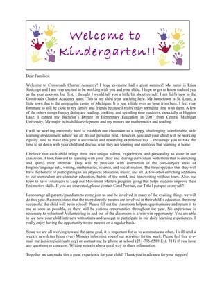 Welcome to
                     Kindergarten!!
Dear Families,

Welcome to Crossroads Charter Academy! I hope everyone had a great summer! My name is Erica
Sinicropi and I am very excited to be working with you and your child. I hope to get to know each of you
as the year goes on, but first, I thought I would tell you a little bit about myself. I am fairly new to the
Crossroads Charter Academy team. This is my third year teaching here. My hometown is St. Louis, a
little town that is the geographic center of Michigan. It is just a little over an hour from here. I feel very
fortunate to still be close to my family and friends because I really enjoy spending time with them. A few
of the others things I enjoy doing are reading, cooking, and spending time outdoors, especially at Higgins
Lake. I earned my Bachelor’s Degree in Elementary Education in 2007 from Central Michigan
University. My major is in child development and my minors are mathematics and reading.

I will be working extremely hard to establish our classroom as a happy, challenging, comfortable, safe
learning environment where we all do our personal best. However, you and your child will be working
equally hard to make this year a successful and rewarding experience too. I encourage you to take the
time to sit down with your child and discuss what they are learning and reinforce that learning at home.

I believe that each child brings their own unique talents, experiences, and personality to share in our
classroom. I look forward to learning with your child and sharing curriculum with them that is enriching
and sparks their interests. They will be provided with instruction in the core-subject areas of
English/language arts, writing, mathematics, science, and social studies. The three specials that they will
have the benefit of participating in are physical education, music, and art. A few other enriching additions
to our curriculum are character education, habits of the mind, and handwriting without tears. Also, we
hope to have volunteers to keep our Movement Matters program going that helps students improve their
fine motors skills. If you are interested, please contact Carol Noreen, our Title I parapro or myself!

I encourage all parents/guardians to come join us and be involved in many of the exciting things we will
do this year. Research states that the more directly parents are involved in their child’s education the more
successful the child will be in school. Please fill out the classroom helpers questionnaire and return it to
me as soon as possible, as there will be various opportunities throughout the year. No experience is
necessary to volunteer! Volunteering in and out of the classroom is a win-win opportunity. You are able
to see how your child interacts with others and you get to participate in our daily learning experiences. I
really enjoy having the opportunity to see parents on a regular basis.

Since we are all working toward the same goal, it is important for us to communicate often. I will send a
weekly newsletter home every Monday informing you of our activities for the week. Please feel free to e-
mail me (sinicropie@ccabr.org) or contact me by phone at school (231-796-6589 Ext. 314) if you have
any questions or concerns. Writing notes is also a good way to share information.

Together we can make this a great experience for your child! Thank you in advance for your support!
 