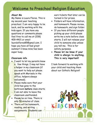 Welcome to Preschool Religion Education
About Me                             earn tickets that later can be
My Name is Laura Flores. This is     turned in for prizes.
my second year teaching              Folders will have information,
preschool. I am very happy to be     and homework. Please review,
back, and be working with the        do homework, and sign folder.
kids again. If you have any          If you have different people
questions or comments please         picking up your child please
feel free to call me at (208)        write me a note before class
409-4421 or email                    starts. I will not release your
lauraloflores85@gmail.com. I         child to someone else unless
hope you have all had great          you tell me. This is for
summer! I know mine has been         safety purposes.
super busy.                          Please let me know if your
                                     child is allergic to anything.
Classroom info                       This is very important!
   I want to let my parents know
   a few things. I may not have    I look forward to working with
   a helper in my classroom (if    your child and teaching them
   you want to help out please     about our Catholic Religion!!
   speak with Marisela in the
   office, helpers always
   welcomed).
   Please make sure that your
   child has gone to the
   bathroom before class starts.
   I am not able to leave the
   classroom unattended.
   Please be on time. There is
   only 50 minutes of class.
   There will be homework,
   reading, and writing
   assignments. Students can
 