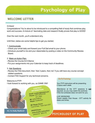 Psychology of Play
WELCOME LETTER
Hi there!
Congratulations! You’re about to be introduced to a compelling field of study that combines play,
work and success. A mixture of fascinating data and research finally proves that play is GOOD!
!
Over the next month, you’ll understand why.
!
Until then, below are some helpful tips to get you started.
!
1. Communicate:
- Check your email daily and forward your Full Sail email to your phone.
- Introduce yourself to me and your classmates by posting a video on the Community Recess
Board.
!
2. Make an Action Plan:
- Review the Course At A Glance
- Put your assignments into your Calendar to keep track of deadlines.
!
3. Ask Questions
- Review the FAQ document, then “Ask 3 peers, then me” if you still have any course concept
related questions.
- Contact FSO Support for any technical concerns.
!
Welcome to PYP!
I look forward to working with you, so GAME ON!!
!
!
!
GoToTraining:
!
Your PYP instructors will be presenting
2 topics each week.
!Attendance at the GTT sessions is not
required, so you may watch the archives
if the live schedule does not work for you.
!LIVE SESSIONS:
Check weekly Club House - GTT activity for
dates and times.
Hi, I’m Kelly Radford!
CONTACT
INFORMATION:

Email: kradford@fullsail.com
Phone: (407) 679-0100
ext. 2364 
IM: kellysradford
Skype: kradford07  
IM/ Skype Hours:
Tues & Wed: 10am-2pm EST
!DROPitTome:
www.dropitto.me/kradford
password: BSC-FS 
 