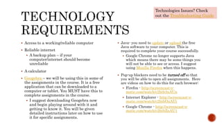  Access to a working/reliable computer
 Reliable internet
 A backup plan – if your
computer/internet should become
unreliable
 A calculator
 Geogebra – we will be using this in some of
the assignments in the course. It is a free
application that can be downloaded to a
computer or tablet. You MUST have this to
complete assignments in the course.
 I suggest downloading Geogebra now
and begin playing around with it and
getting to know it. You will be given
detailed instructions later on how to use
it for specific assignments.
 Java- you need to update or upload the free
Java software to your computer. This is
required to complete your course successfully.
 Google Chrome no longer supports Java
which means there may be some things you
will not be able to see or access. I suggest
using Mozilla Firefox when this happens.
 Pop-up blockers need to be turned off so that
you will be able to open all assignments. Here
are videos on how to do this for each browser:
 Firefox - http://screencast-o-
matic.com/watch/c2htb3nAUn
 Internet Explorer - http://screencast-o-
matic.com/watch/c2htbOnAUj
 Google Chrome - http://screencast-o-
matic.com/watch/c2htbZnAU1
Technologies Issues? Check
out the Troubleshooting Guide
 
