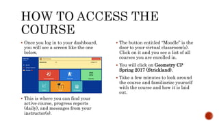  Once you log in to your dashboard,
you will see a screen like the one
below.
 This is where you can find your
active course, progress reports
(daily), and messages from your
instructor(s).
 The button entitled “Moodle” is the
door to your virtual classroom(s).
Click on it and you see a list of all
courses you are enrolled in.
 You will click on Geometry CP
Spring 2017 (Strickland).
 Take a few minutes to look around
the course and familiarize yourself
with the course and how it is laid
out.
 
