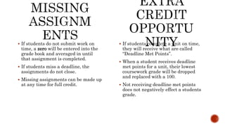  If students complete a unit on time,
they will receive what are called
“Deadline Met Points”.
 When a student receives deadline
met points for a unit, their lowest
coursework grade will be dropped
and replaced with a 100.
 Not receiving deadline met points
does not negatively effect a students
grade.
 If students do not submit work on
time, a zero will be entered into the
grade book and averaged in until
that assignment is completed.
 If students miss a deadline, the
assignments do not close.
 Missing assignments can be made up
at any time for full credit.
 