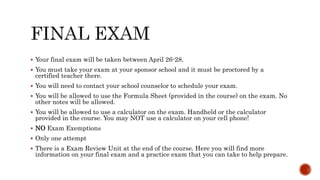  Your final exam will be taken between April 26-28.
 You must take your exam at your sponsor school and it must be proctored by a
certified teacher there.
 You will need to contact your school counselor to schedule your exam.
 You will be allowed to use the Formula Sheet (provided in the course) on the exam. No
other notes will be allowed.
 You will be allowed to use a calculator on the exam. Handheld or the calculator
provided in the course. You may NOT use a calculator on your cell phone!
 NO Exam Exemptions
 Only one attempt
 There is a Exam Review Unit at the end of the course. Here you will find more
information on your final exam and a practice exam that you can take to help prepare.
 