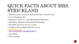  Married 2 years; no human kids yet but have 4 cats & 1 dog
 Live in Pendleton, SC
 Newberry College ’11 – B.S. Mathematics Education
 USC Aiken- Masters in Educational Technology
 VirtualSC instructor for over 4 years
 Taught at Seneca High School for 2 years
 HUGE Tigers fan!
2016 NATIONAL CHAMPIONS!!!!!!!
 Love Math!
 Love teaching!
 