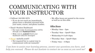  Call/text: 843-991-0575
 If you do not reach me immediately,
please leave a detailed voicemail with
your name, course, and phone number.
 Email: Student Dashboard
 Our main mode of communication will be
through your Dashboard Inbox.
 Make sure to ALWAYS check your
dashboard inbox for messages!
 Skype: michelle.new07
 Not required but is a great way to
communicate with me instantly!
 My office hours are posted in the course
as well as on this slide.
Office Hours
 Monday: 8am – 3pm
 Tuesday: 8am – 3pm/8-10pm
 Wednesday:8-11a/8-10pm
 Thursday: 8am – 3pm/8-10pm
 Friday: 8am – 3:30pm
I am here to assist your learning process, answer any questions you have, and
help you succeed. Please do not hesitate to contact me as soon as you need me!
 